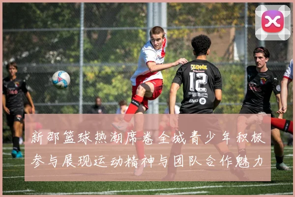 新邵篮球热潮席卷全城青少年积极参与展现运动精神与团队合作魅力