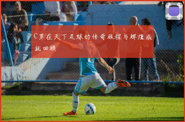 C罗在天下足球的传奇旅程与辉煌成就回顾