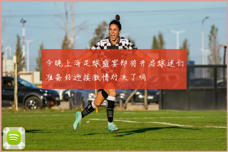 今晚上海足球盛宴即将开启球迷们准备好迎接激情对决了吗