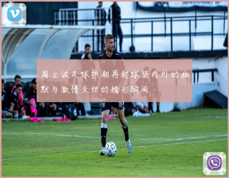 周立波足球热潮再起球场内外的幽默与激情交织的精彩瞬间