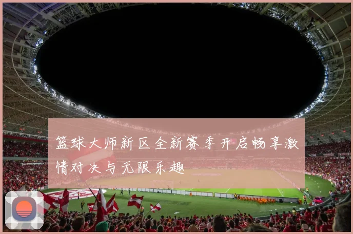 篮球大师新区全新赛季开启畅享激情对决与无限乐趣