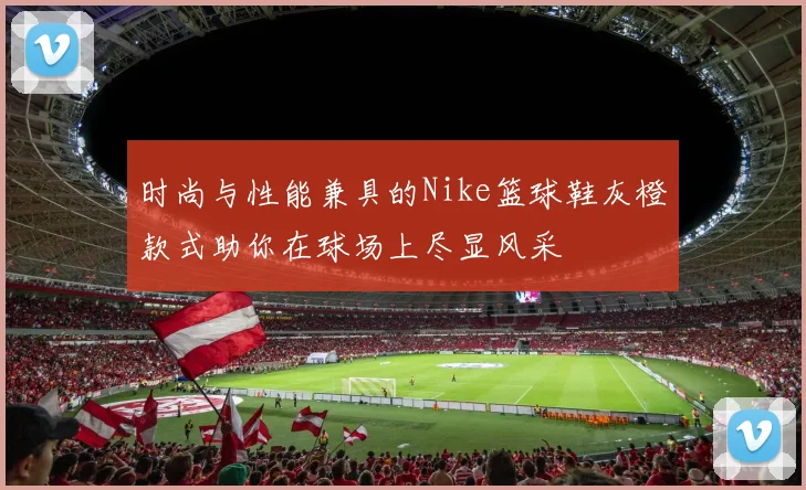 时尚与性能兼具的Nike篮球鞋灰橙款式助你在球场上尽显风采