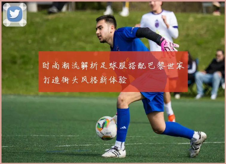 时尚潮流解析足球服搭配巴黎世家打造街头风格新体验