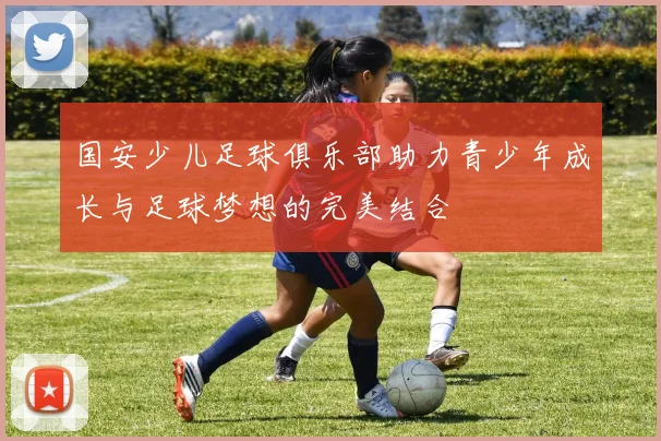 国安少儿足球俱乐部助力青少年成长与足球梦想的完美结合