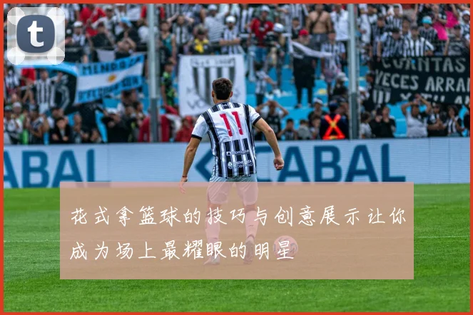 花式拿篮球的技巧与创意展示让你成为场上最耀眼的明星