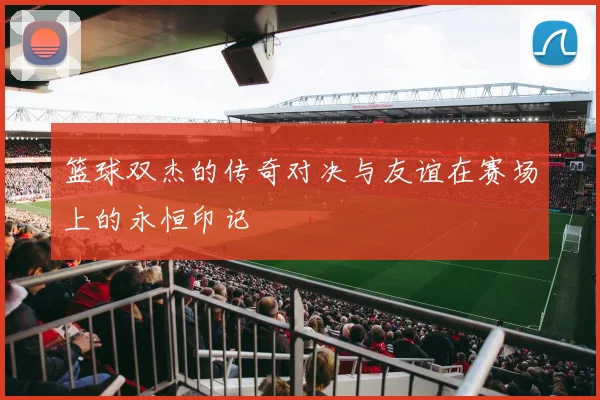 篮球双杰的传奇对决与友谊在赛场上的永恒印记