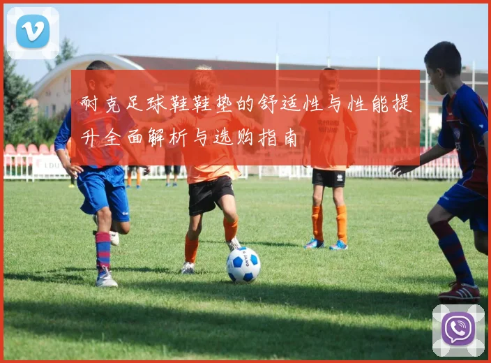 耐克足球鞋鞋垫的舒适性与性能提升全面解析与选购指南