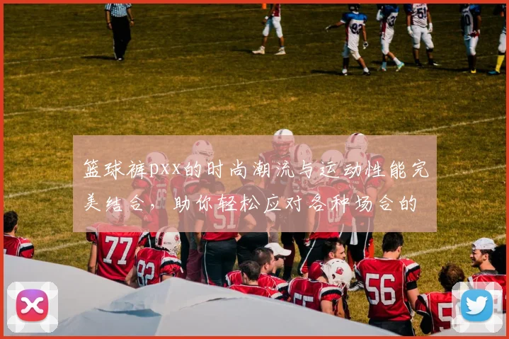 篮球裤pxx的时尚潮流与运动性能完美结合，助你轻松应对各种场合的穿搭需求