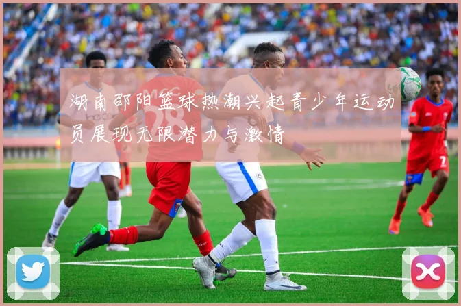 湖南邵阳篮球热潮兴起青少年运动员展现无限潜力与激情