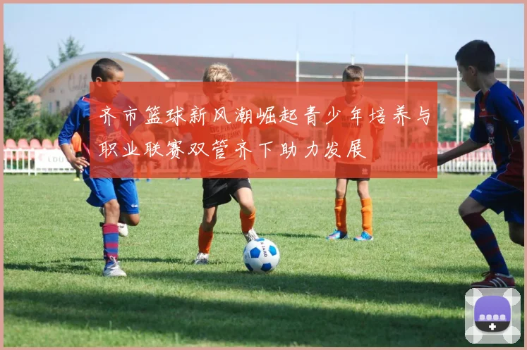 齐市篮球新风潮崛起青少年培养与职业联赛双管齐下助力发展