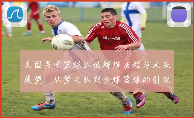 美国男子篮球队的辉煌历程与未来展望：从梦之队到全球篮球的引领者