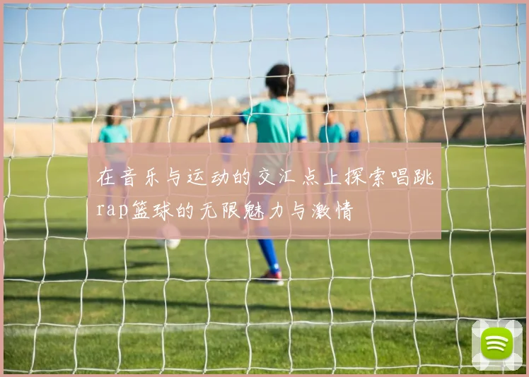 在音乐与运动的交汇点上探索唱跳rap篮球的无限魅力与激情